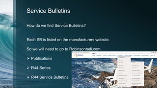 Service Bulletins
How do we find Service Bulletins?
Each SB is listed on the manufacturers website.
So we will need to go to Robinsonheli.com
 Publications
 R44 Series
 R44 Service Bulletins
 