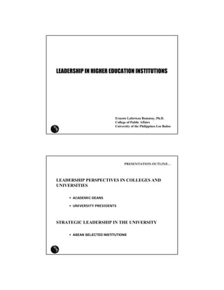 LEADERSHIP IN HIGHER EDUCATION INSTITUTIONS




                           Ernesto Laforteza Bumatay, Ph.D.
                           College of Public Affairs
                           University of the Philippines Los Baños




                                 PRESENTATION OUTLINE…




LEADERSHIP PERSPECTIVES IN COLLEGES AND
UNIVERSITIES

      ACADEMIC DEANS

      UNIVERSITY PRESIDENTS




STRATEGIC LEADERSHIP IN THE UNIVERSITY

      ASEAN SELECTED INSTITUTIONS
 