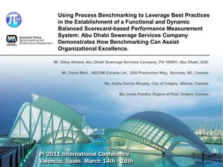 Using Process Benchmarking to Leverage Best Practices
  in the Establishment of a Functional and Dynamic
  Balanced Scorecard-based Performance Measurement
  System: Abu Dhabi Sewerage Services Company
  Demonstrates How Benchmarking Can Assist
  Organizational Excellence.

Mr. Zillay Ahmed, Abu Dhabi Sewerage Services Company, PO 108801, Abu Dhabi, UAE:

    Mr. David Main, AECOM Canada Ltd., 3292 Production Way, Burnaby, BC, Canada:

                          Ms. Kathy Davies Murphy, City of Calgary, Alberta, Canada:

                                  Ms. Linda Petelka, Region of Peel, Ontario Canada:
 