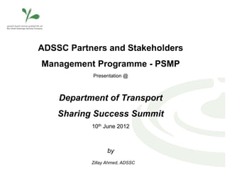 ADSSC Partners and Stakeholders
Management Programme - PSMP
           Presentation @



    Department of Transport
    Sharing Success Summit
           10th June 2012



                 by
           Zillay Ahmed, ADSSC
 