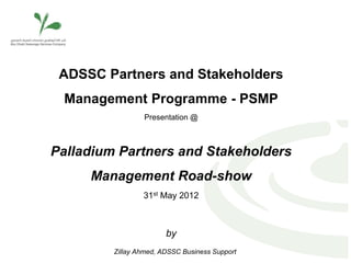 ADSSC Partners and Stakeholders
 Management Programme - PSMP
                 Presentation @



Palladium Partners and Stakeholders
     Management Road-show
                 31st May 2012



                        by
         Zillay Ahmed, ADSSC Business Support
 