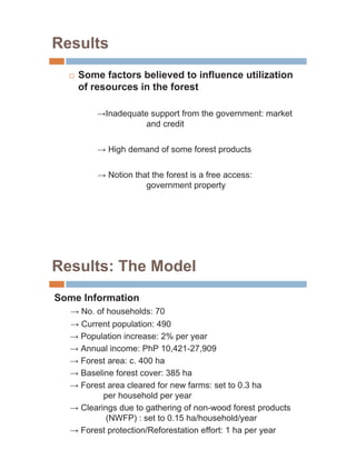 Results
  …   Some factors believed to influence utilization
      of resources in the forest

            Inadequate support from the government: market
                      and credit

             High demand of some forest products

             Notion that the forest is a free access:
                       government property




Results: The Model
Some Information
      No. of households: 70
      Current population: 490
      Population increase: 2% per year
      Annual income: PhP 10,421-27,909
      Forest area: c. 400 ha
      Baseline forest cover: 385 ha
      Forest area cleared for new farms: set to 0.3 ha
            per household per year
      Clearings due to gathering of non-wood forest products
             (NWFP) : set to 0.15 ha/household/year
      Forest protection/Reforestation effort: 1 ha per year
 