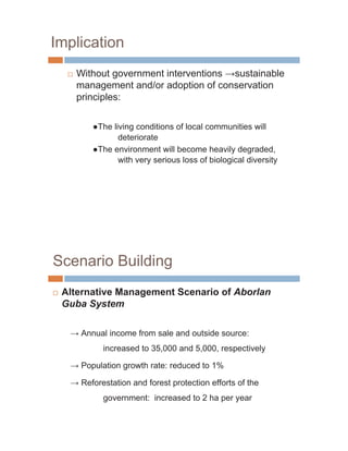 Implication
     …   Without government interventions sustainable
         management and/or adoption of conservation
         principles:

              The living conditions of local communities will
                    deteriorate
              The environment will become heavily degraded,
                    with very serious loss of biological diversity




Scenario Building
…   Alternative Management Scenario of Aborlan
    Guba System

          Annual income from sale and outside source:
                increased to 35,000 and 5,000, respectively

          Population growth rate: reduced to 1%

          Reforestation and forest protection efforts of the
                government: increased to 2 ha per year
 