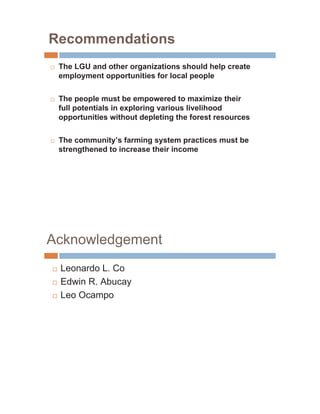 Recommendations
…   The LGU and other organizations should help create
    employment opportunities for local people

…   The people must be empowered to maximize their
    full potentials in exploring various livelihood
    opportunities without depleting the forest resources

…   The community’s farming system practices must be
    strengthened to increase their income




Acknowledgement
…   Leonardo L. Co
…   Edwin R. Abucay
…   Leo Ocampo
 