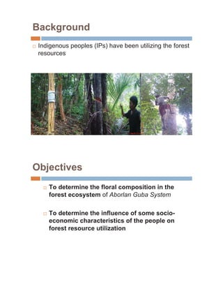 Background
…   Indigenous peoples (IPs) have been utilizing the forest
    resources




Objectives
     …   To determine the floral composition in the
         forest ecosystem of Aborlan Guba System

     …   To determine the influence of some socio-
         economic characteristics of the people on
         forest resource utilization
 