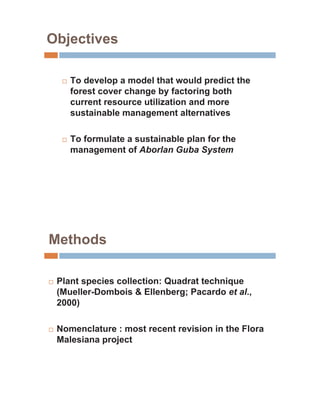 Objectives

     …   To develop a model that would predict the
         forest cover change by factoring both
         current resource utilization and more
         sustainable management alternatives

     …   To formulate a sustainable plan for the
         management of Aborlan Guba System




Methods

…   Plant species collection: Quadrat technique
    (Mueller-Dombois & Ellenberg; Pacardo et al.,
    2000)

…   Nomenclature : most recent revision in the Flora
    Malesiana project
 