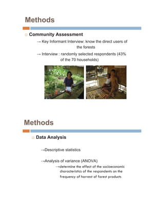 Methods
…   Community Assessment
           Key Informant Interview: know the direct users of
                               the forests
           Interview : randomly selected respondents (43%
                       of the 70 households)




Methods
     …   Data Analysis

            Descriptive statistics

            Analysis of variance (ANOVA)
                    determine the effect of the socioeconomic
                    characteristics of the respondents on the
                    frequency of harvest of forest products
 
