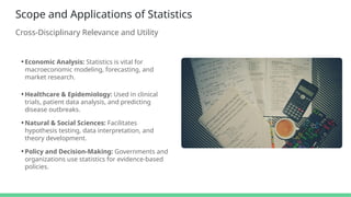 Scope and Applications of Statistics
Cross-Disciplinary Relevance and Utility
• Economic Analysis: Statistics is vital for
macroeconomic modeling, forecasting, and
market research.
• Healthcare & Epidemiology: Used in clinical
trials, patient data analysis, and predicting
disease outbreaks.
• Natural & Social Sciences: Facilitates
hypothesis testing, data interpretation, and
theory development.
• Policy and Decision-Making: Governments and
organizations use statistics for evidence-based
policies.
 