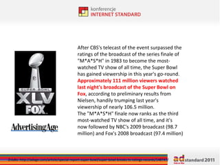After CBS's telecast of the event surpassed the ratings of the broadcast of the series finale of "M*A*S*H" in 1983 to become the most-watched TV show of all time, the Super Bowl has gained viewership in this year's go-round. Approximately 111 million viewers watched last night's broadcast of the Super Bowl on Fox , according to preliminary results from Nielsen, handily trumping last year's viewership of nearly 106.5 million. The "M*A*S*H" finale now ranks as the third most-watched TV show of all time, and it's now followed by NBC's 2009 broadcast (98.7 million) and Fox's 2008 broadcast (97.4 million) Źródło: http://adage.com/article/special-report-super-bowl/super-bowl-breaks-tv-ratings-records/148747/ 