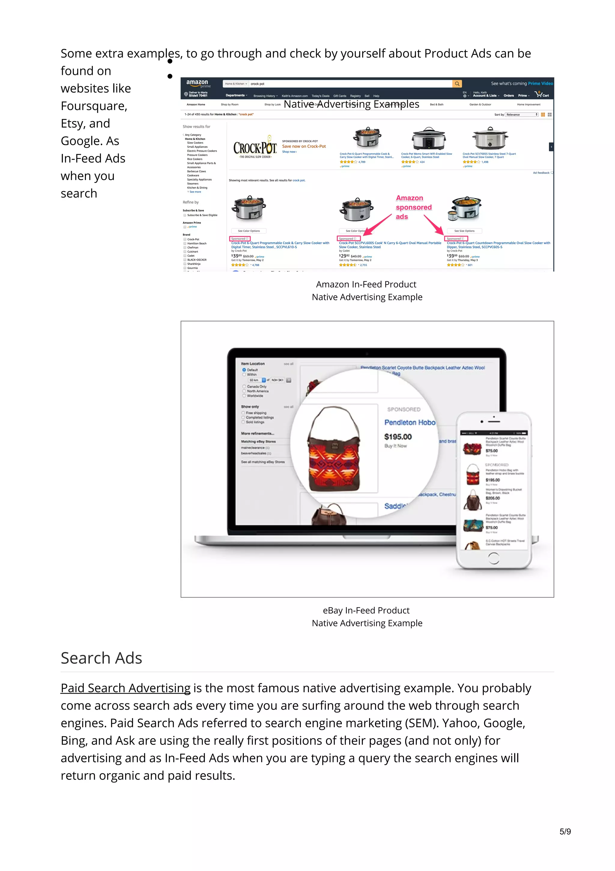 Amazon In-Feed Product
Native Advertising Example
eBay In-Feed Product
Native Advertising Example
Native Advertising Examples
Some extra examples, to go through and check by yourself about Product Ads can be
found on
websites like
Foursquare,
Etsy, and
Google. As
In-Feed Ads
when you
search
Search Ads
Paid Search Advertising is the most famous native advertising example. You probably
come across search ads every time you are surfing around the web through search
engines. Paid Search Ads referred to search engine marketing (SEM). Yahoo, Google,
Bing, and Ask are using the really first positions of their pages (and not only) for
advertising and as In-Feed Ads when you are typing a query the search engines will
return organic and paid results.
5/9
 