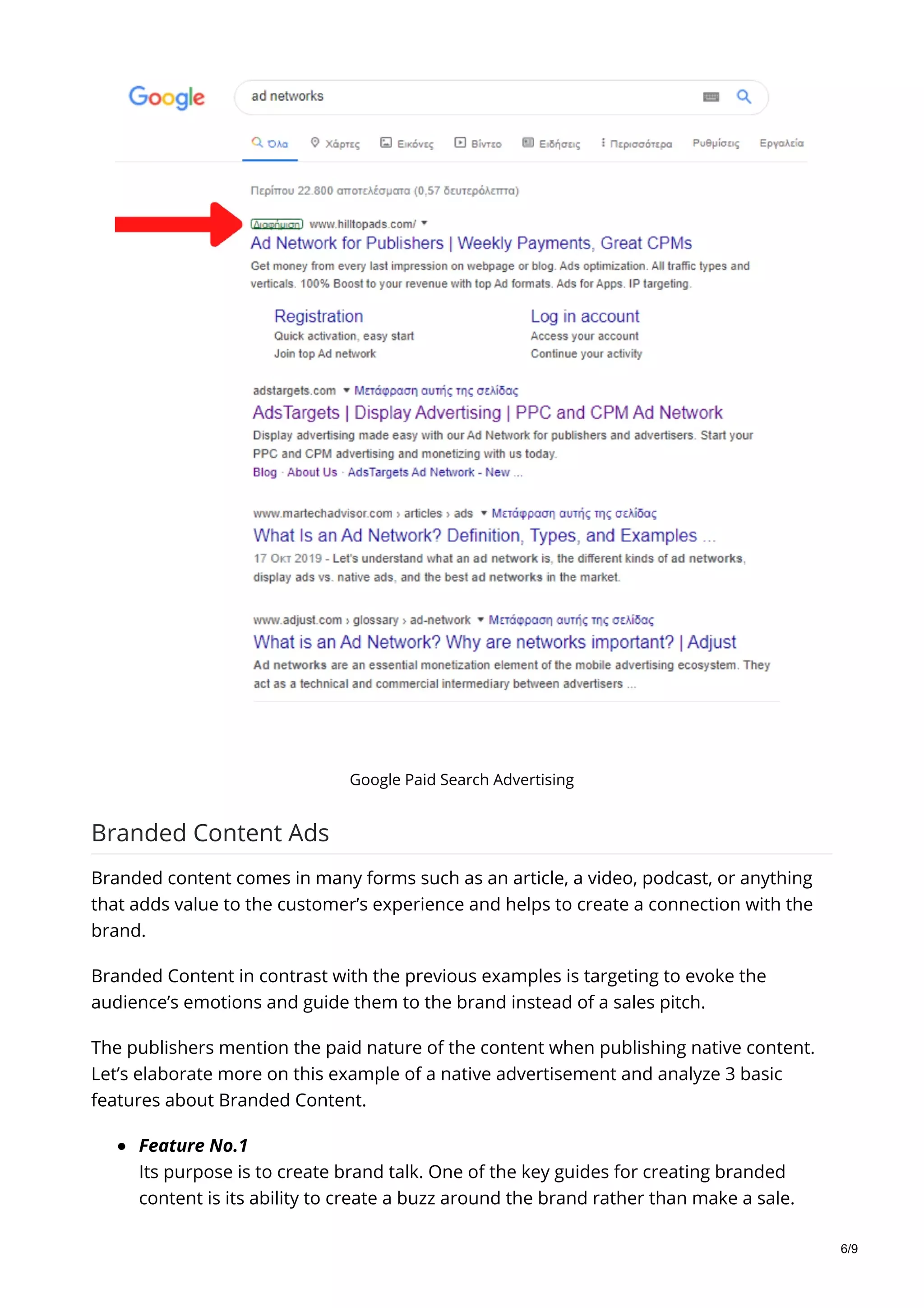 Google Paid Search Advertising
Branded Content Ads
Branded content comes in many forms such as an article, a video, podcast, or anything
that adds value to the customer’s experience and helps to create a connection with the
brand.
Branded Content in contrast with the previous examples is targeting to evoke the
audience’s emotions and guide them to the brand instead of a sales pitch.
The publishers mention the paid nature of the content when publishing native content.
Let’s elaborate more on this example of a native advertisement and analyze 3 basic
features about Branded Content.
Feature No.1
Its purpose is to create brand talk. One of the key guides for creating branded
content is its ability to create a buzz around the brand rather than make a sale.
6/9
 