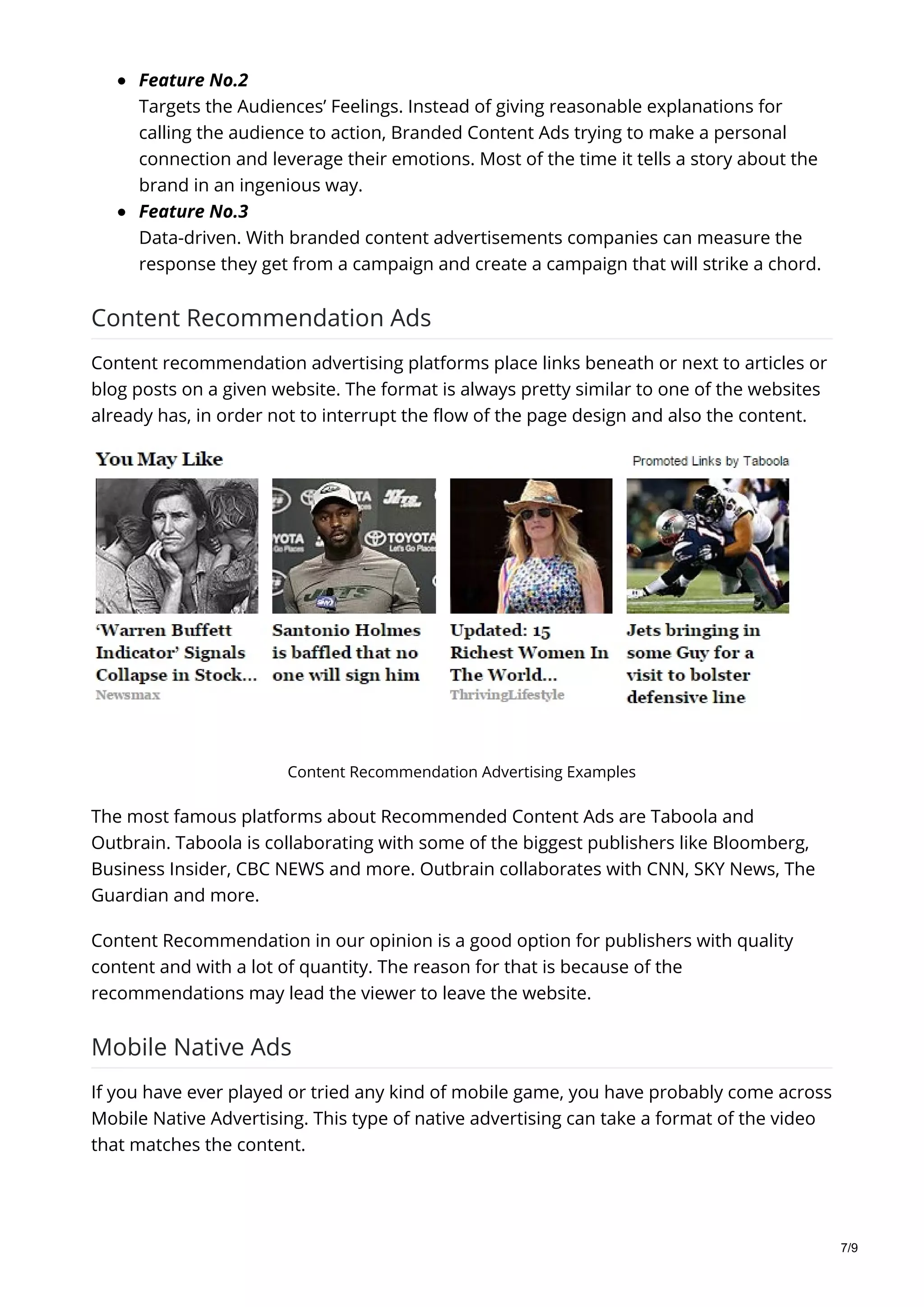 Feature No.2
Targets the Audiences’ Feelings. Instead of giving reasonable explanations for
calling the audience to action, Branded Content Ads trying to make a personal
connection and leverage their emotions. Most of the time it tells a story about the
brand in an ingenious way.
Feature No.3
Data-driven. With branded content advertisements companies can measure the
response they get from a campaign and create a campaign that will strike a chord.
Content Recommendation Ads
Content recommendation advertising platforms place links beneath or next to articles or
blog posts on a given website. The format is always pretty similar to one of the websites
already has, in order not to interrupt the flow of the page design and also the content.
Content Recommendation Advertising Examples
The most famous platforms about Recommended Content Ads are Taboola and
Outbrain. Taboola is collaborating with some of the biggest publishers like Bloomberg,
Business Insider, CBC NEWS and more. Outbrain collaborates with CNN, SKY News, The
Guardian and more.
Content Recommendation in our opinion is a good option for publishers with quality
content and with a lot of quantity. The reason for that is because of the
recommendations may lead the viewer to leave the website.
Mobile Native Ads
If you have ever played or tried any kind of mobile game, you have probably come across
Mobile Native Advertising. This type of native advertising can take a format of the video
that matches the content.
7/9
 