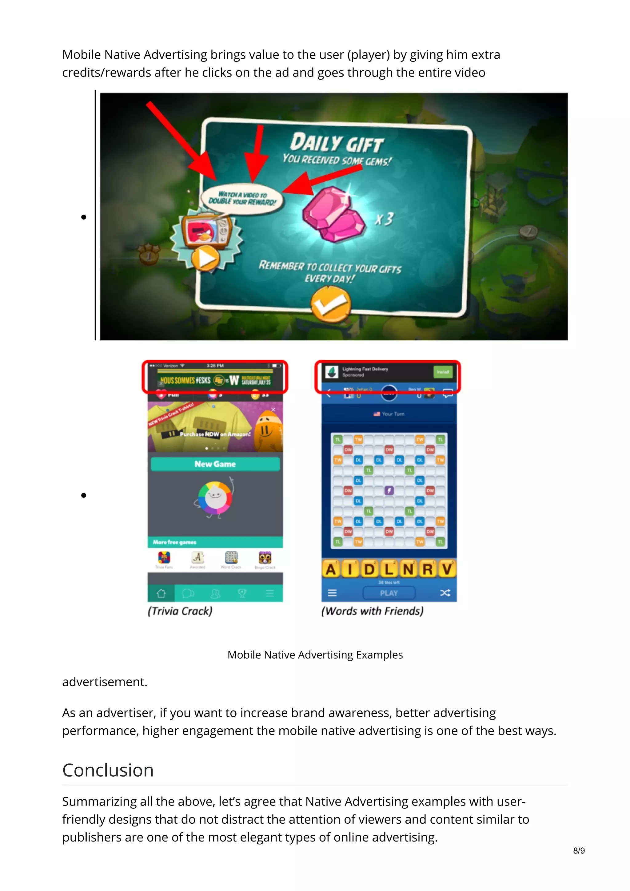 Mobile Native Advertising Examples
Mobile Native Advertising brings value to the user (player) by giving him extra
credits/rewards after he clicks on the ad and goes through the entire video
advertisement.
As an advertiser, if you want to increase brand awareness, better advertising
performance, higher engagement the mobile native advertising is one of the best ways.
Conclusion
Summarizing all the above, let’s agree that Native Advertising examples with user-
friendly designs that do not distract the attention of viewers and content similar to
publishers are one of the most elegant types of online advertising.
8/9
 