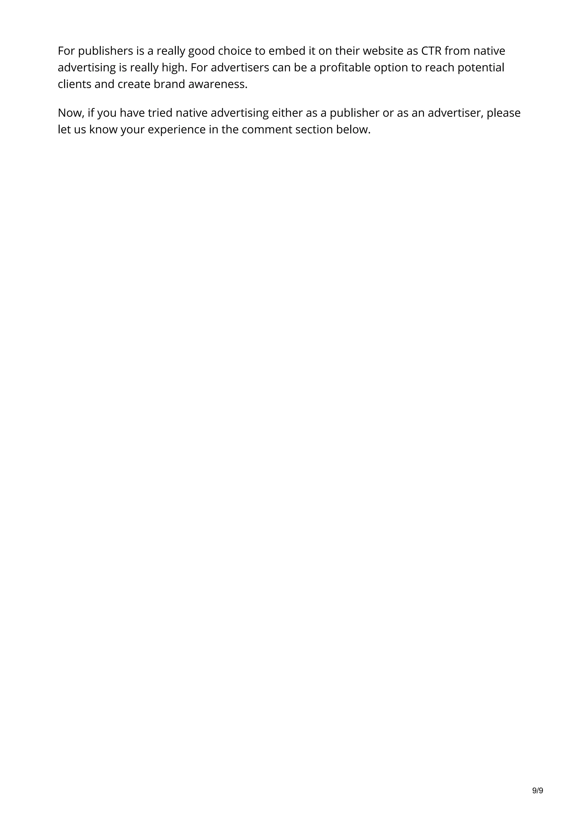 For publishers is a really good choice to embed it on their website as CTR from native
advertising is really high. For advertisers can be a profitable option to reach potential
clients and create brand awareness.
Now, if you have tried native advertising either as a publisher or as an advertiser, please
let us know your experience in the comment section below.
9/9
 