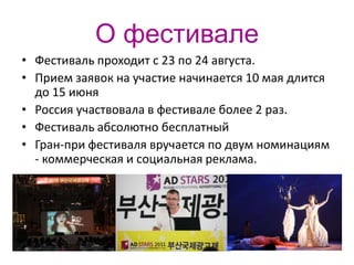 О фестивале
• Фестиваль проходит с 23 по 24 августа.
• Прием заявок на участие начинается 10 мая длится
  до 15 июня
• Россия участвовала в фестивале более 2 раз.
• Фестиваль абсолютно бесплатный
• Гран-при фестиваля вручается по двум номинациям
  - коммерческая и социальная реклама.
 