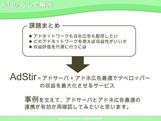 課題まとめ
    アドネットワークも自社広告も配信したい
    どのアドネットワークを使えば収益性がいいか
    収益評価を円滑に行うには




AdStir＝アドサーバ × アドネ広告最適でデベロッパー
      の収益を最大化させるサービス

   事例を交えて、アドサーバとアドネ広告最適の
   連携が有効か再確認してみたいと思います。
          ©2011 ngi group Inc. All rights reserved.   10
 