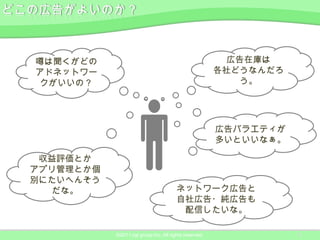 噂は聞くがどの                                                 広告在庫は
アドネットワー                                                各社どうなんだろ
クがいいの？                                                    う。




                                                       広告バラエティが
                                                       多いといいなぁ。

 収益評価とか
アプリ管理とか個
別にたいへんそう
  だな。                                  ネットワーク広告と
                                       自社広告・純広告も
                                        配信したいな。

           ©2011 ngi group Inc. All rights reserved.              8
 