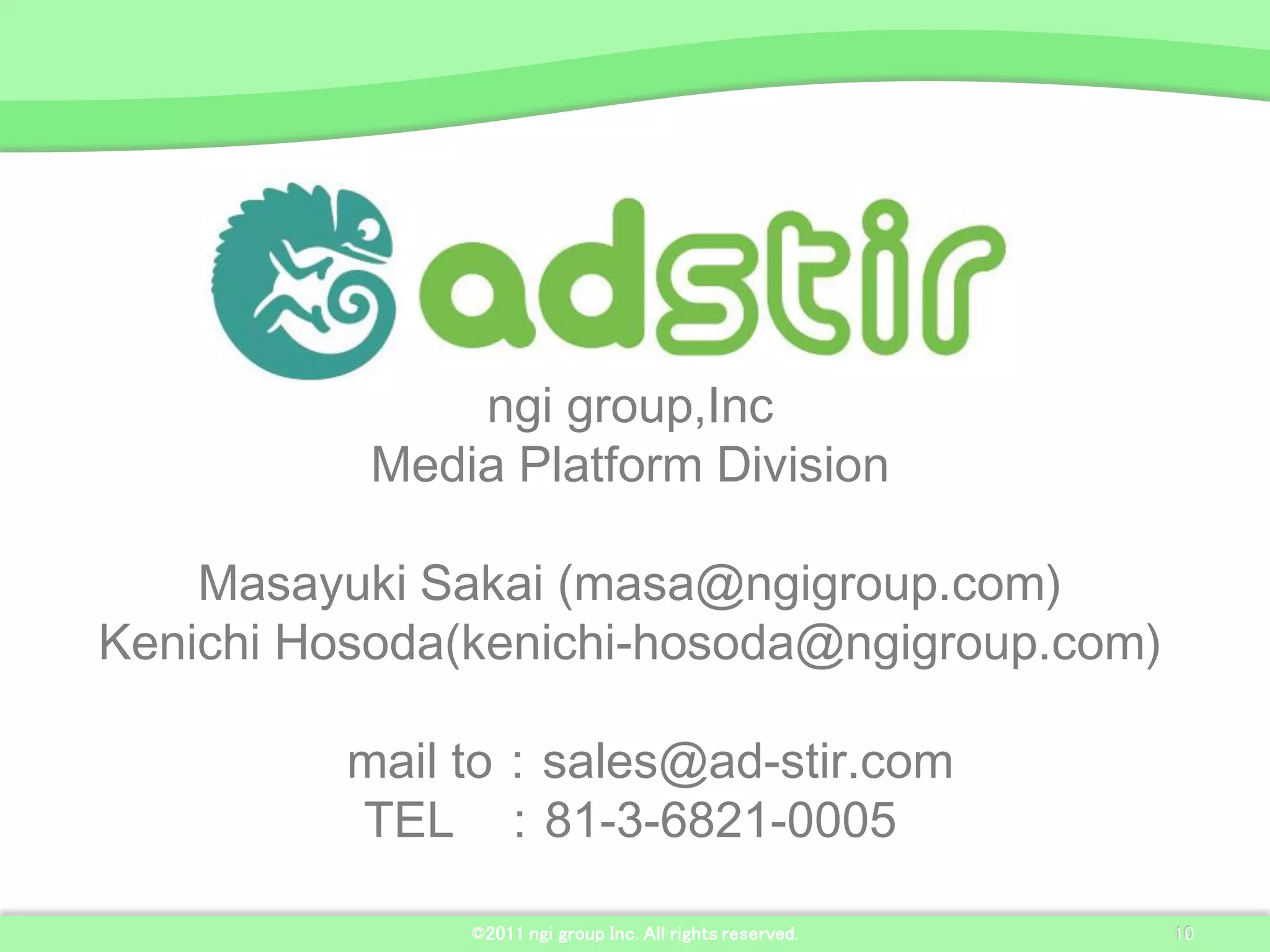 ngi group,Inc
           Media Platform Division

    Masayuki Sakai (masa@ngigroup.com)
Kenichi Hosoda(kenichi-hosoda@ngigroup.com)

          mail to：sales@ad-stir.com
          TEL ：81-3-6821-0005

               ©2011 ngi group Inc. All rights reserved.   10
 