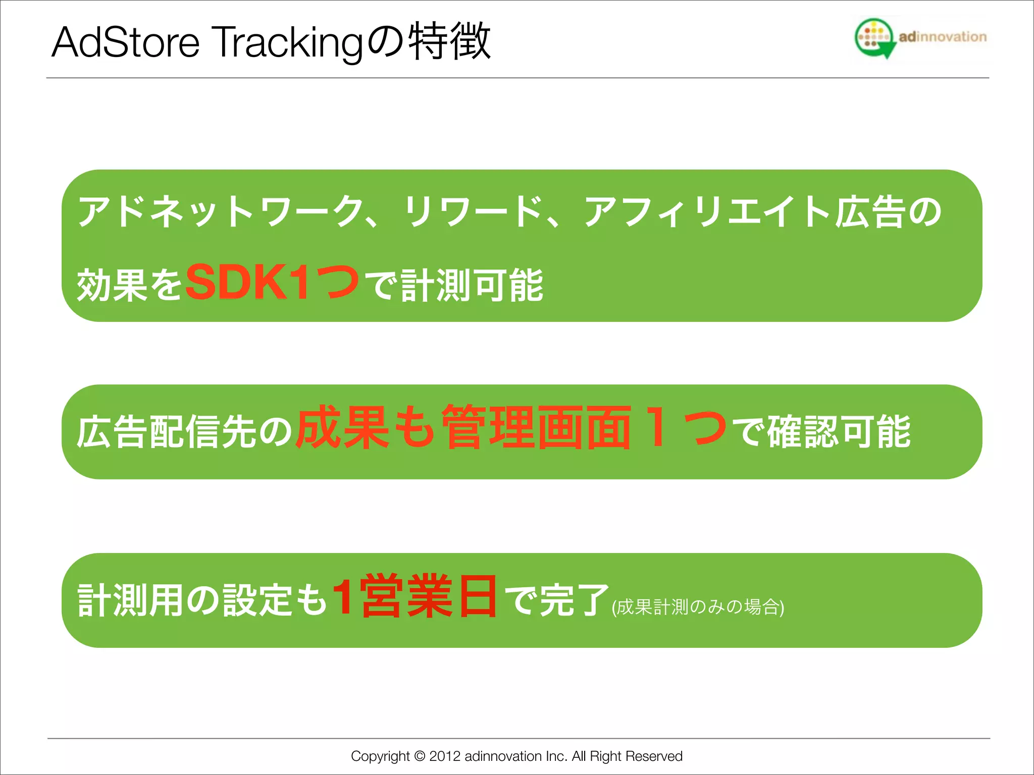AdStore Trackingの特徴


 アドネットワーク、リワード、アフィリエイト広告の

 効果をSDK1つで計測可能



 広告配信先の成果も管理画面１つで確認可能



 計測用の設定も1営業日で完了(成果計測のみの場合)



            Copyright © 2012 adinnovation Inc. All Right Reserved
 