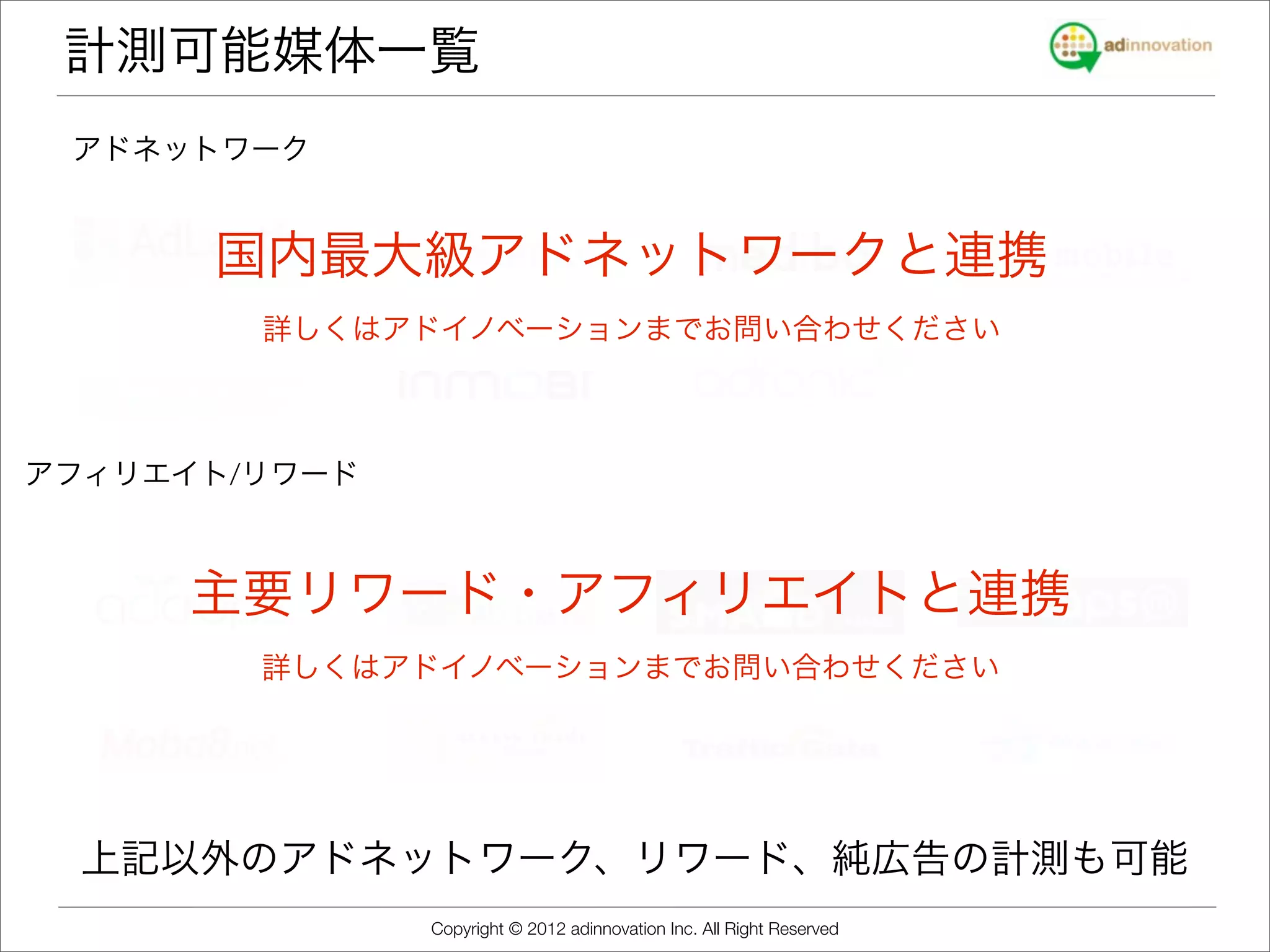 計測可能媒体一覧
 アドネットワーク


      国内最大級アドネットワークと連携
        詳しくはアドイノベーションまでお問い合わせください



アフィリエイト/リワード



     主要リワード・アフィリエイトと連携
        詳しくはアドイノベーションまでお問い合わせください




  上記以外のアドネットワーク、リワード、純広告の計測も可能
               Copyright © 2012 adinnovation Inc. All Right Reserved
 