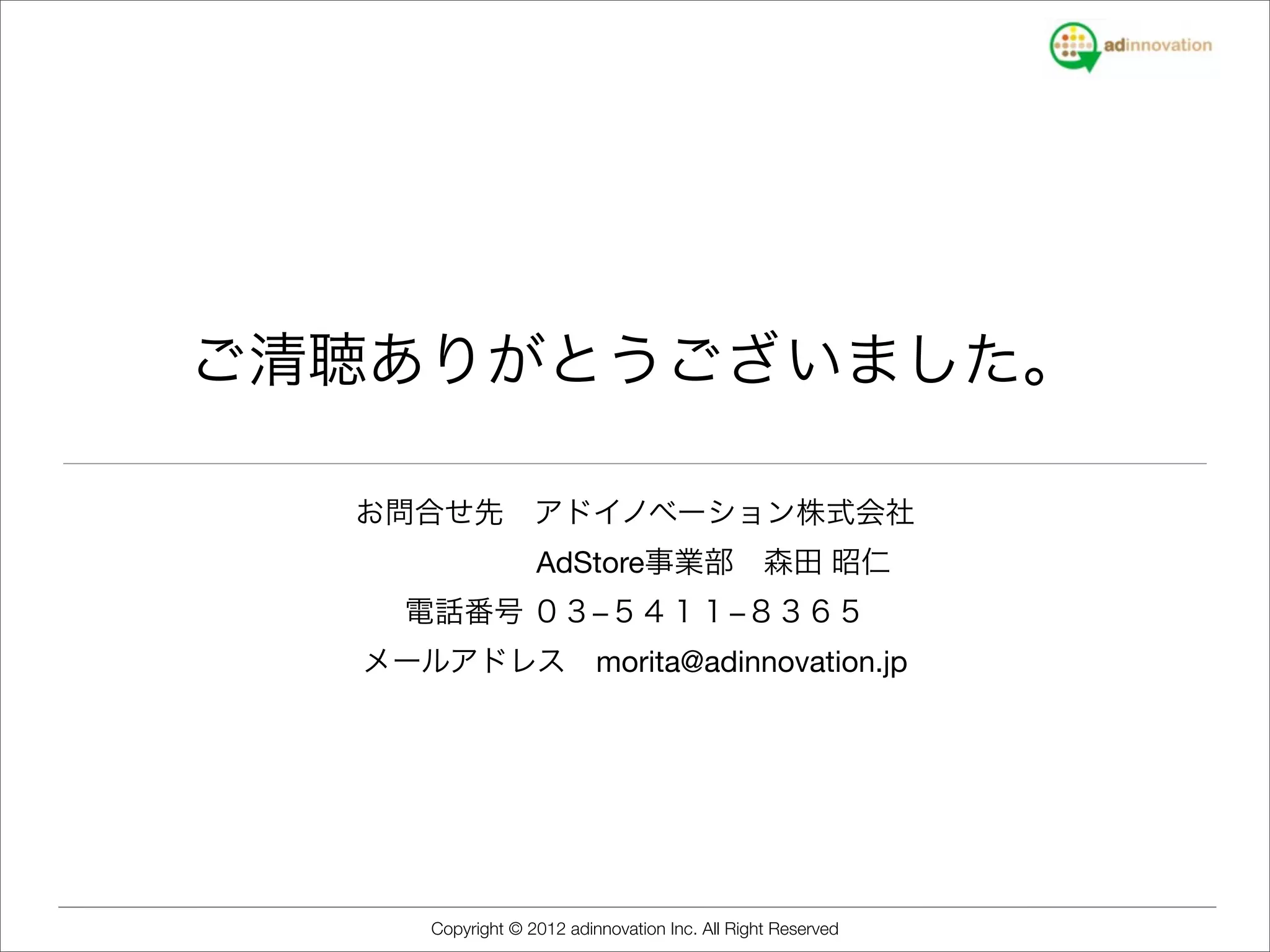 ご清聴ありがとうございました。

  お問合せ先 アドイノベーション株式会社
         AdStore事業部 森田 昭仁
    電話番号 ０３−５４１１−８３６５
  メールアドレス morita@adinnovation.jp




     Copyright © 2012 adinnovation Inc. All Right Reserved
 