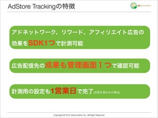 AdStore Trackingの特徴


 アドネットワーク、リワード、アフィリエイト広告の

 効果をSDK1つで計測可能



 広告配信先の成果も管理画面１つで確認可能



 計測用の設定も1営業日で完了(成果計測のみの場合)



            Copyright © 2012 adinnovation Inc. All Right Reserved
 