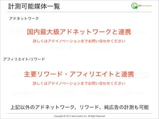計測可能媒体一覧
 アドネットワーク


      国内最大級アドネットワークと連携
        詳しくはアドイノベーションまでお問い合わせください



アフィリエイト/リワード



     主要リワード・アフィリエイトと連携
        詳しくはアドイノベーションまでお問い合わせください




  上記以外のアドネットワーク、リワード、純広告の計測も可能
               Copyright © 2012 adinnovation Inc. All Right Reserved
 