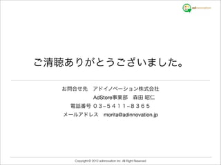 ご清聴ありがとうございました。

  お問合せ先 アドイノベーション株式会社
         AdStore事業部 森田 昭仁
    電話番号 ０３−５４１１−８３６５
  メールアドレス morita@adinnovation.jp




     Copyright © 2012 adinnovation Inc. All Right Reserved
 