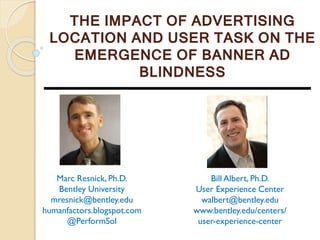 THE IMPACT OF ADVERTISING
LOCATION AND USER TASK ON THE
EMERGENCE OF BANNER AD
BLINDNESS
Marc Resnick, Ph.D.
Bentley University
mresnick@bentley.edu
humanfactors.blogspot.com
@PerformSol
Bill Albert, Ph.D.
User Experience Center
walbert@bentley.edu
www.bentley.edu/centers/
user-experience-center
 