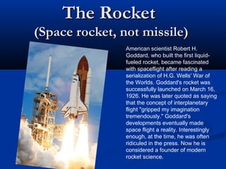 The RocketThe Rocket
(Space rocket, not missile)(Space rocket, not missile)
American scientist Robert H.
Goddard, who built the first liquid-
fueled rocket, became fascinated
with spaceflight after reading a
serialization of H.G. Wells' War of
the Worlds. Goddard's rocket was
successfully launched on March 16,
1926. He was later quoted as saying
that the concept of interplanetary
flight "gripped my imagination
tremendously." Goddard's
developments eventually made
space flight a reality. Interestingly
enough, at the time, he was often
ridiculed in the press. Now he is
considered a founder of modern
rocket science.
 