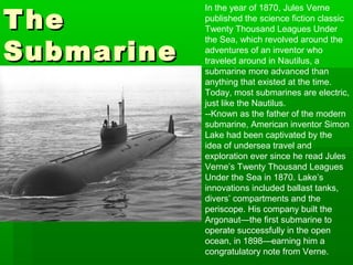 TheThe
SubmarineSubmarine
In the year of 1870, Jules Verne
published the science fiction classic
Twenty Thousand Leagues Under
the Sea, which revolved around the
adventures of an inventor who
traveled around in Nautilus, a
submarine more advanced than
anything that existed at the time.
Today, most submarines are electric,
just like the Nautilus.
--Known as the father of the modern
submarine, American inventor Simon
Lake had been captivated by the
idea of undersea travel and
exploration ever since he read Jules
Verne’s Twenty Thousand Leagues
Under the Sea in 1870. Lake’s
innovations included ballast tanks,
divers’ compartments and the
periscope. His company built the
Argonaut—the first submarine to
operate successfully in the open
ocean, in 1898—earning him a
congratulatory note from Verne.
 