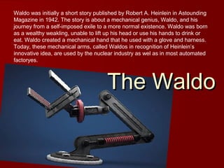 Waldo was initially a short story published by Robert A. Heinlein in Astounding
Magazine in 1942. The story is about a mechanical genius, Waldo, and his
journey from a self-imposed exile to a more normal existence. Waldo was born
as a wealthy weakling, unable to lift up his head or use his hands to drink or
eat. Waldo created a mechanical hand that he used with a glove and harness.
Today, these mechanical arms, called Waldos in recognition of Heinlein’s
innovative idea, are used by the nuclear industry as wel as in most automated
factoryes.
The WaldoThe Waldo
 