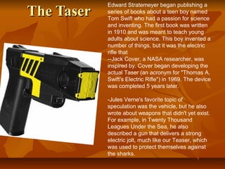 The TaserThe Taser
Edward Stratemeyer began publishing a
series of books about a teen boy named
Tom Swift who had a passion for science
and inventing. The first book was written
in 1910 and was meant to teach young
adults about science. This boy invented a
number of things, but it was the electric
rifle that
--Jack Cover, a NASA researcher, was
inspired by. Cover began developing the
actual Taser (an acronym for "Thomas A.
Swift's Electric Rifle") in 1969. The device
was completed 5 years later.
-Jules Verne's favorite topic of
speculation was the vehicle, but he also
wrote about weapons that didn't yet exist.
For example, in Twenty Thousand
Leagues Under the Sea, he also
described a gun that delivers a strong
electric jolt, much like our Teaser, which
was used to protect themselves against
the sharks.
 