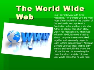 The World WideThe World Wide
WebWeb
In a 1997 interview with Time
magazine, Tim Berners-Lee, the man
most often credited for the creation of
the worldwide web, spoke of a
fascination in his youth of a story by
Arthur C. Clarke. This short story,
Dial F For Frankenstein, which was
written in 1964, featured a setting
where computers were networked
together and eventually began to
learn to think autonomously. Although
Berners-Lee was clear that he didn't
want to entirely fulfill this vision, he
did see the web as something that
could transform society. 15 years
later would prove that he was right.
 
