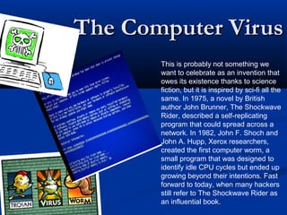 The Computer VirusThe Computer Virus
This is probably not something we
want to celebrate as an invention that
owes its existence thanks to science
fiction, but it is inspired by sci-fi all the
same. In 1975, a novel by British
author John Brunner, The Shockwave
Rider, described a self-replicating
program that could spread across a
network. In 1982, John F. Shoch and
John A. Hupp, Xerox researchers,
created the first computer worm, a
small program that was designed to
identify idle CPU cycles but ended up
growing beyond their intentions. Fast
forward to today, when many hackers
still refer to The Shockwave Rider as
an influential book.
 