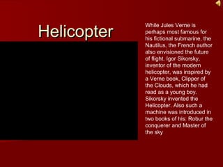 HelicopterHelicopter
While Jules Verne is
perhaps most famous for
his fictional submarine, the
Nautilus, the French author
also envisioned the future
of flight. Igor Sikorsky,
inventor of the modern
helicopter, was inspired by
a Verne book, Clipper of
the Clouds, which he had
read as a young boy.
Sikorsky invented the
Helicopter. Also such a
machine was introduced in
two books of his: Robur the
conquerer and Master of
the sky
 
