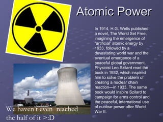 Atomic PowerAtomic Power
In 1914, H.G. Wells published
a novel, The World Set Free,
imagining the emergence of
“artificial” atomic energy by
1933, followed by a
devastating world war and the
eventual emergence of a
peaceful global government.
Physicist Leo Szilard read the
book in 1932, which inspired
him to solve the problem of
creating a nuclear chain
reaction—in 1933. The same
book would inspire Szilard to
campaign for arms control and
the peaceful, international use
of nuclear power after World
War II.We haven’t even reached
the half of it >:D
 