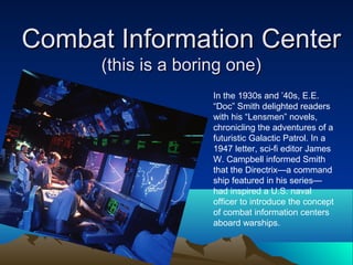 Combat Information CenterCombat Information Center
(this is a boring one)(this is a boring one)
In the 1930s and ’40s, E.E.
“Doc” Smith delighted readers
with his “Lensmen” novels,
chronicling the adventures of a
futuristic Galactic Patrol. In a
1947 letter, sci-fi editor James
W. Campbell informed Smith
that the Directrix—a command
ship featured in his series—
had inspired a U.S. naval
officer to introduce the concept
of combat information centers
aboard warships.
 