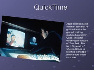 QuickTimeQuickTime
Apple scientist Steve
Perlman says that he
got the idea for the
groundbreaking
multimedia program
QuickTime after
watching an episode
of “Star Trek: The
Next Generation,”
wherein Spock is
listening to multiple
music tracks on his
computer.
 
