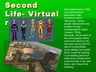 Neal Stephenson’s 1992
novel Snow Crash
describes a fully
immersive online
“Metaverse” where
people interact with one
another through
representations called
“avatars.” Philip
Rosedale, the inventor of
the once popular online
community Second Life,
had been toying with the
idea of virtual worlds
since college, but credits
Snow Crash for painting
“a compelling picture of
what such a virtual world
could look like in the near
future, and I found that
inspiring.”
SecondSecond
Life-Life- VirtualVirtual
realityreality
 