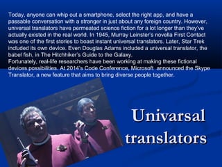 UnivarsalUnivarsal
translatorstranslators
Today, anyone can whip out a smartphone, select the right app, and have a
passable conversation with a stranger in just about any foreign country. However,
universal translators have permeated science fiction for a lot longer than they’ve
actually existed in the real world. In 1945, Murray Leinster’s novella First Contact
was one of the first stories to boast instant universal translators. Later, Star Trek
included its own device. Even Douglas Adams included a universal translator, the
babel fish, in The Hitchhiker’s Guide to the Galaxy.
Fortunately, real-life researchers have been working at making these fictional
devices possibilities. At 2014’s Code Conference, Microsoft announced the Skype
Translator, a new feature that aims to bring diverse people together.
 