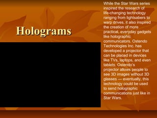 HologramsHolograms
While the Star Wars series
inspired the research of
life-changing technology
ranging from lightsabers to
warp drives, it also inspired
the creation of more
practical, everyday gadgets
like holographic
communicators. Ostendo
Technologies Inc. has
developed a projector that
can be placed in devices
like TVs, laptops, and even
tablets. Ostendo’s
projector allows people to
see 3D images without 3D
glasses — eventually, this
technology could be used
to send holographic
communications just like in
Star Wars.
 
