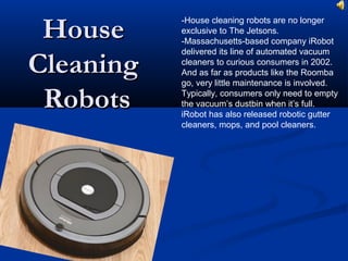 HouseHouse
CleaningCleaning
RobotsRobots
-House cleaning robots are no longer
exclusive to The Jetsons.
-Massachusetts-based company iRobot
delivered its line of automated vacuum
cleaners to curious consumers in 2002.
And as far as products like the Roomba
go, very little maintenance is involved.
Typically, consumers only need to empty
the vacuum’s dustbin when it’s full.
iRobot has also released robotic gutter
cleaners, mops, and pool cleaners.
 
