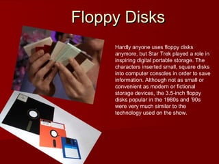 Floppy DisksFloppy Disks
Hardly anyone uses floppy disks
anymore, but Star Trek played a role in
inspiring digital portable storage. The
characters inserted small, square disks
into computer consoles in order to save
information. Although not as small or
convenient as modern or fictional
storage devices, the 3.5-inch floppy
disks popular in the 1980s and ’90s
were very much similar to the
technology used on the show.
 
