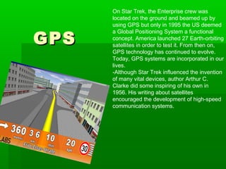 GPSGPS
On Star Trek, the Enterprise crew was
located on the ground and beamed up by
using GPS but only in 1995 the US deemed
a Global Positioning System a functional
concept. America launched 27 Earth-orbiting
satellites in order to test it. From then on,
GPS technology has continued to evolve.
Today, GPS systems are incorporated in our
lives.
-Although Star Trek influenced the invention
of many vital devices, author Arthur C.
Clarke did some inspiring of his own in
1956. His writing about satellites
encouraged the development of high-speed
communication systems.
 