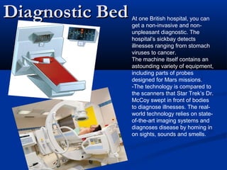 Diagnostic BedDiagnostic Bed At one British hospital, you can
get a non-invasive and non-
unpleasant diagnostic. The
hospital’s sickbay detects
illnesses ranging from stomach
viruses to cancer.
The machine itself contains an
astounding variety of equipment,
including parts of probes
designed for Mars missions.
-The technology is compared to
the scanners that Star Trek’s Dr.
McCoy swept in front of bodies
to diagnose illnesses. The real-
world technology relies on state-
of-the-art imaging systems and
diagnoses disease by homing in
on sights, sounds and smells.
 