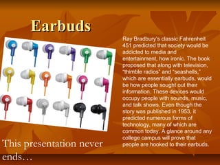 EarbudsEarbuds
Ray Bradbury’s classic Fahrenheit
451 predicted that society would be
addicted to media and
entertainment, how ironic. The book
proposed that along with television,
“thimble radios” and “seashells,”
which are essentially earbuds, would
be how people sought out their
information. These devices would
occupy people with sounds, music,
and talk shows. Even though the
story was published in 1953, it
predicted numerous forms of
technology, many of which are
common today. A glance around any
college campus will prove that
people are hooked to their earbuds.This presentation never
ends…
 
