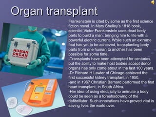 Organ transplantOrgan transplant
Frankenstein is cited by some as the first science
fiction novel. In Mary Shelley’s 1818 book,
scientist Victor Frankenstein uses dead body
parts to build a man, bringing him to life with a
powerful electric current. While such an extreme
feat has yet to be achieved, transplanting body
parts from one human to another has been
possible for some time.
-Transplants have been attempted for centuries,
but the ability to make host bodies accept donor
organs has only come about in the last 100 years.
-Dr Richard H Lawler of Chicago achieved the
first successful kidney transplant in 1950,
-and in 1967 Christian Barnard performed the first
heart transplant, in South Africa.
-Her idea of using electricity to animate a body
could be seen as a foreshadowing of the
defibrillator. Such innovations have proved vital in
saving lives the world over.
 