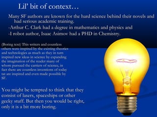 You might be tempted to think that theyYou might be tempted to think that they
consist of lasers, spaceships or otherconsist of lasers, spaceships or other
geeky stuff. But then you would be right,geeky stuff. But then you would be right,
only it is a bit more boring.only it is a bit more boring.
Many SF authors are known for the hard science behind their novels andMany SF authors are known for the hard science behind their novels and
had serious academic training.had serious academic training.
-Arthur C. Clark had a degree in mathematics and physics and-Arthur C. Clark had a degree in mathematics and physics and
-I robot author, Isaac Asimov had a PHD in Chemistry.-I robot author, Isaac Asimov had a PHD in Chemistry.
(Boring text) This writers and countless(Boring text) This writers and countless
others were inspired by the existing theoriesothers were inspired by the existing theories
and technologies as much as they in turnand technologies as much as they in turn
inspired new ideas in science by expandinginspired new ideas in science by expanding
the imagination of the reader many ofthe imagination of the reader many of
whom pursued the carriers of science, inwhom pursued the carriers of science, in
fact there are countless inventions of todayfact there are countless inventions of today
tat are inspired and even made possible bytat are inspired and even made possible by
SF.SF.
Lil’ bit of context…
 
