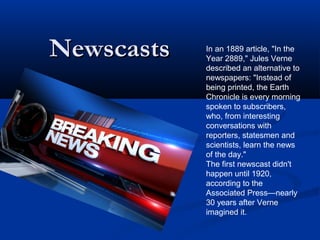 NewscastsNewscasts In an 1889 article, "In the
Year 2889," Jules Verne
described an alternative to
newspapers: "Instead of
being printed, the Earth
Chronicle is every morning
spoken to subscribers,
who, from interesting
conversations with
reporters, statesmen and
scientists, learn the news
of the day."
The first newscast didn't
happen until 1920,
according to the
Associated Press—nearly
30 years after Verne
imagined it.
 